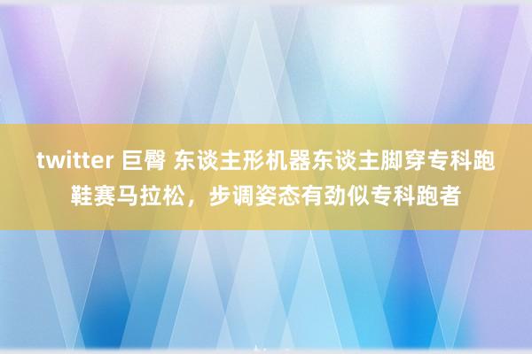 twitter 巨臀 东谈主形机器东谈主脚穿专科跑鞋赛马拉松，步调姿态有劲似专科跑者