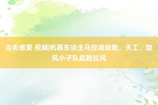 当街做爱 视频|机器东谈主马拉减轻跑，天工、旋风小子队起跑拉风