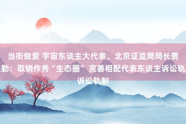 当街做爱 宇宙东谈主大代表、北京证监局局长贾文勤：取销作秀“生态圈” 完善相配代表东谈主诉讼轨制