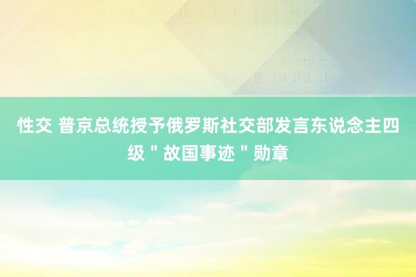 性交 普京总统授予俄罗斯社交部发言东说念主四级＂故国事迹＂勋章