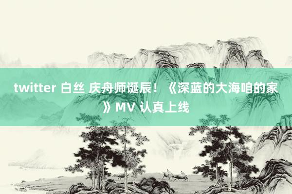 twitter 白丝 庆舟师诞辰！《深蓝的大海咱的家》MV 认真上线
