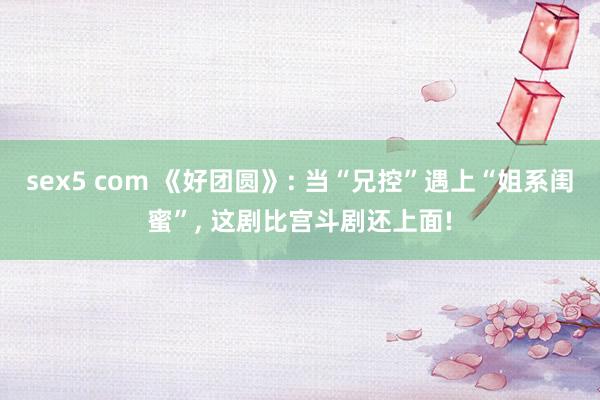 sex5 com 《好团圆》: 当“兄控”遇上“姐系闺蜜”， 这剧比宫斗剧还上面!
