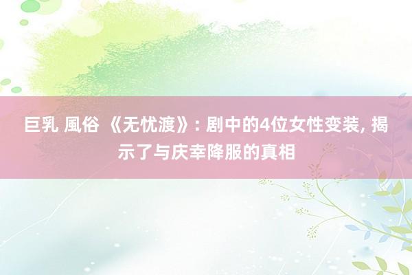 巨乳 風俗 《无忧渡》: 剧中的4位女性变装， 揭示了与庆幸降服的真相