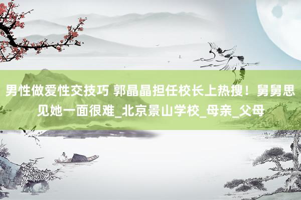 男性做爱性交技巧 郭晶晶担任校长上热搜！舅舅思见她一面很难_北京景山学校_母亲_父母