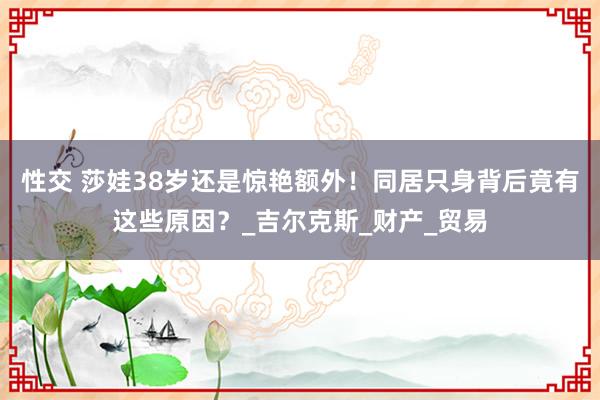 性交 莎娃38岁还是惊艳额外！同居只身背后竟有这些原因？_吉尔克斯_财产_贸易