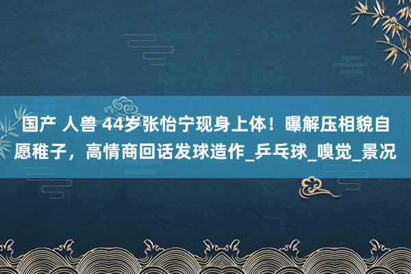 国产 人兽 44岁张怡宁现身上体！曝解压相貌自愿稚子，高情商回话发球造作_乒乓球_嗅觉_景况