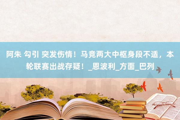 阿朱 勾引 突发伤情！马竞两大中枢身段不适，本轮联赛出战存疑！_恩波利_方面_巴列