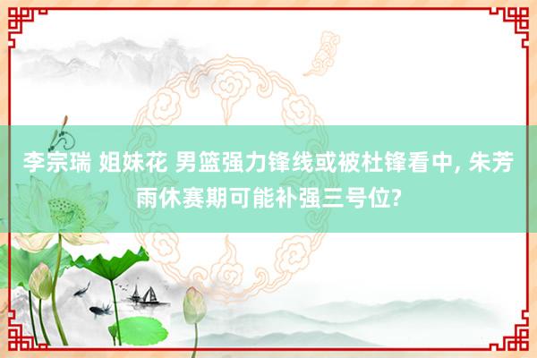 李宗瑞 姐妹花 男篮强力锋线或被杜锋看中， 朱芳雨休赛期可能补强三号位?