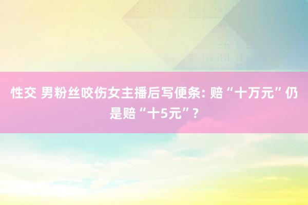 性交 男粉丝咬伤女主播后写便条: 赔“十万元”仍是赔“十5元”?