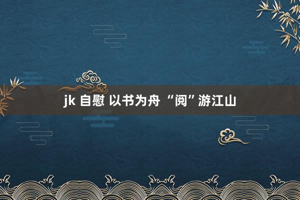 jk 自慰 以书为舟 “阅”游江山