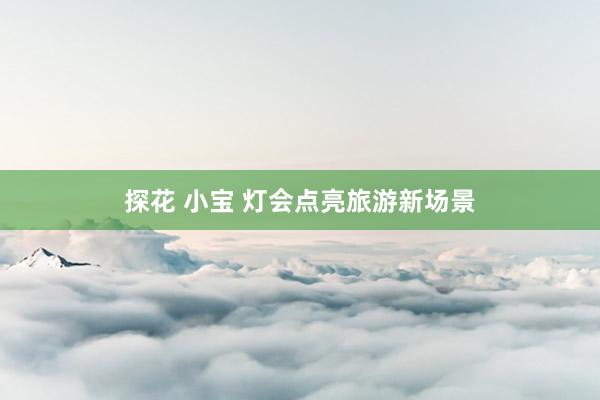 探花 小宝 灯会点亮旅游新场景