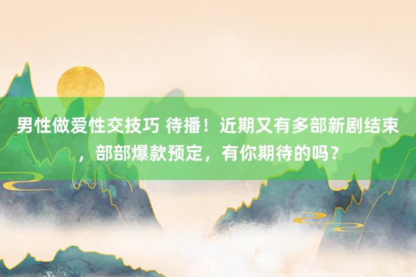 男性做爱性交技巧 待播！近期又有多部新剧结束，部部爆款预定，有你期待的吗？