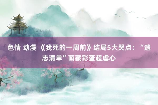 色情 动漫 《我死的一周前》结局5大哭点：“遗志清单”荫藏彩蛋超虐心