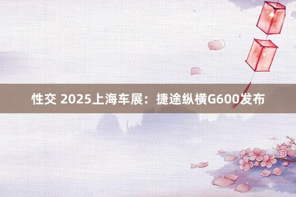 性交 2025上海车展：捷途纵横G600发布