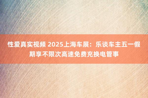 性爱真实视频 2025上海车展：乐谈车主五一假期享不限次高速免费充换电管事