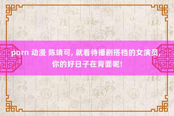 porn 动漫 陈靖可， 就看待播剧搭档的女演员， 你的好日子在背面呢!