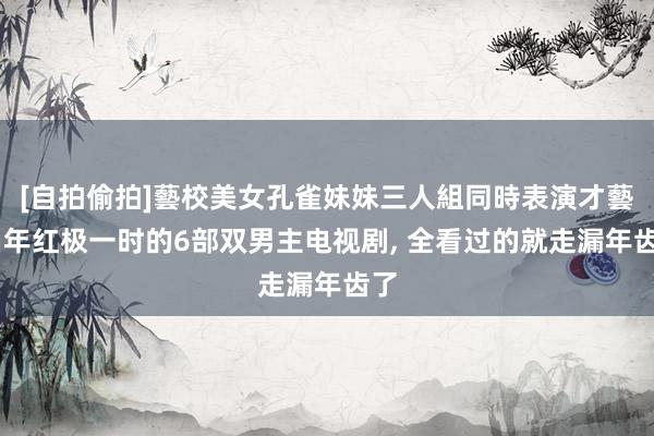 [自拍偷拍]藝校美女孔雀妹妹三人組同時表演才藝 当年红极一时的6部双男主电视剧， 全看过的就走漏年齿了
