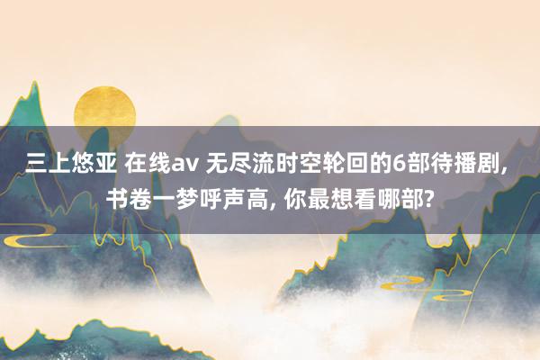 三上悠亚 在线av 无尽流时空轮回的6部待播剧， 书卷一梦呼声高， 你最想看哪部?