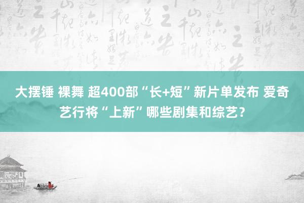 大摆锤 裸舞 超400部“长+短”新片单发布 爱奇艺行将“上新”哪些剧集和综艺？
