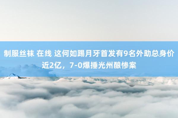 制服丝袜 在线 这何如踢月牙首发有9名外助总身价近2亿，7-0爆捶光州酿惨案