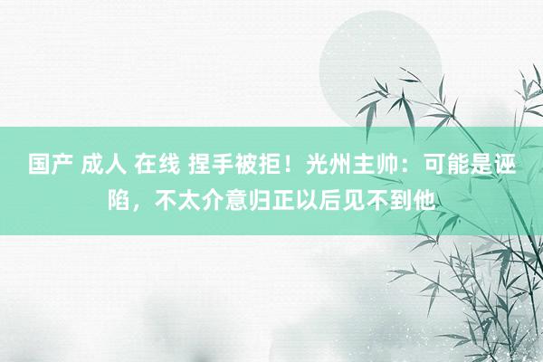 国产 成人 在线 捏手被拒！光州主帅：可能是诬陷，不太介意归正以后见不到他