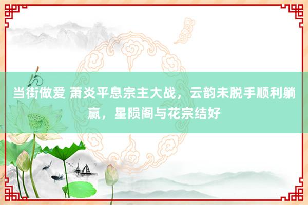 当街做爱 萧炎平息宗主大战，云韵未脱手顺利躺赢，星陨阁与花宗结好