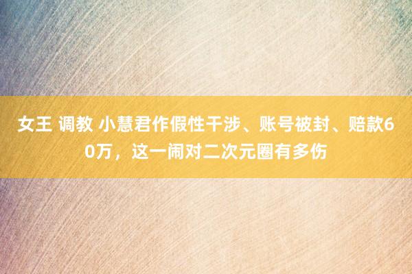 女王 调教 小慧君作假性干涉、账号被封、赔款60万，这一闹对二次元圈有多伤