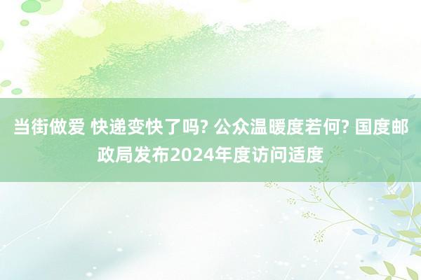 当街做爱 快递变快了吗? 公众温暖度若何? 国度邮政局发布2024年度访问适度