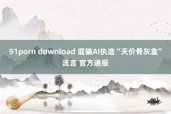 91porn download 诓骗AI执造“天价骨灰盒”流言 官方通报
