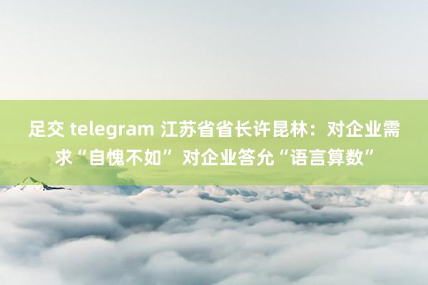 足交 telegram 江苏省省长许昆林：对企业需求“自愧不如” 对企业答允“语言算数”