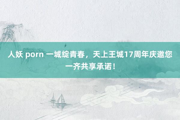 人妖 porn 一城绽青春，天上王城17周年庆邀您一齐共享承诺！