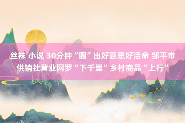 丝袜 小说 30分钟“圈”出好意思好活命 邹平市供销社营业网罗“下千里”乡村商品“上行”