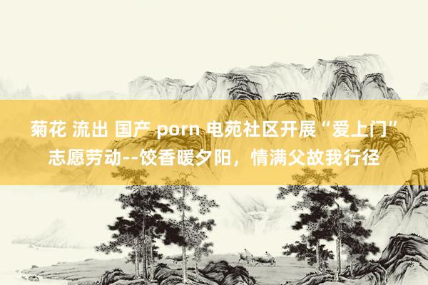 菊花 流出 国产 porn 电苑社区开展“爱上门”志愿劳动--饺香暖夕阳，情满父故我行径