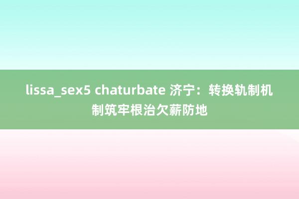 lissa_sex5 chaturbate 济宁：转换轨制机制筑牢根治欠薪防地