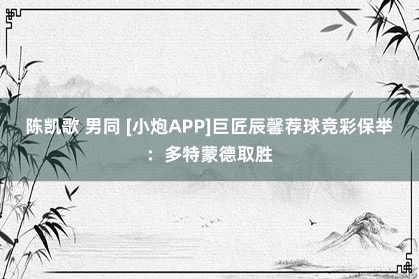 陈凯歌 男同 [小炮APP]巨匠辰馨荐球竞彩保举：多特蒙德取胜