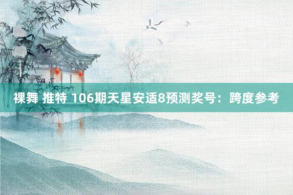 裸舞 推特 106期天星安适8预测奖号：跨度参考
