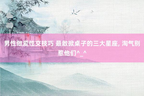 男性做爱性交技巧 最敢掀桌子的三大星座， 淘气别惹他们^_^