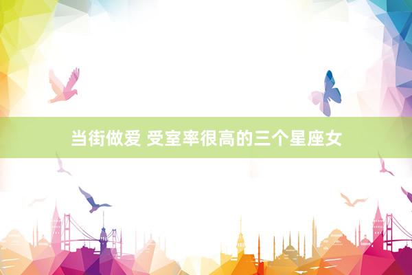 当街做爱 受室率很高的三个星座女