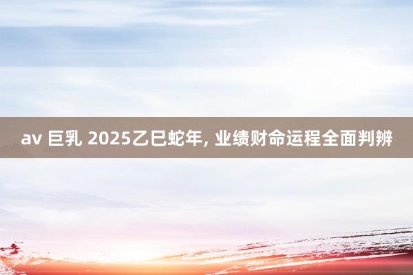 av 巨乳 2025乙巳蛇年， 业绩财命运程全面判辨