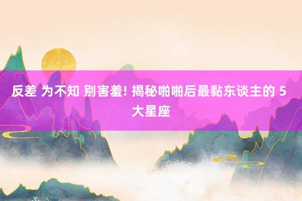 反差 为不知 别害羞! 揭秘啪啪后最黏东谈主的 5 大星座