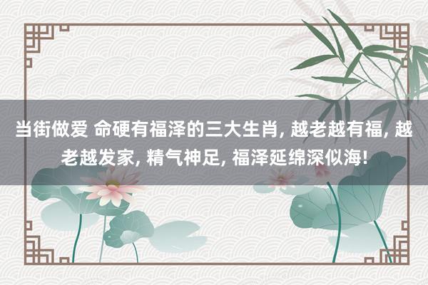 当街做爱 命硬有福泽的三大生肖， 越老越有福， 越老越发家， 精气神足， 福泽延绵深似海!
