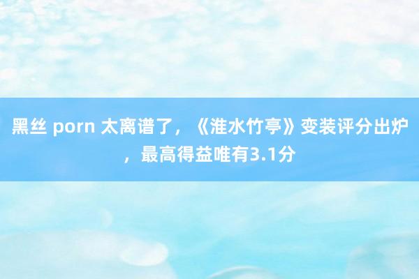 黑丝 porn 太离谱了，《淮水竹亭》变装评分出炉，最高得益唯有3.1分