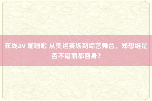 在线av 啪啪啦 从奥运赛场到综艺舞台，郑想维是否不错丽都回身？