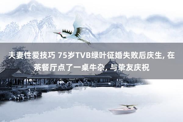 夫妻性爱技巧 75岁TVB绿叶征婚失败后庆生， 在茶餐厅点了一桌牛杂， 与挚友庆祝