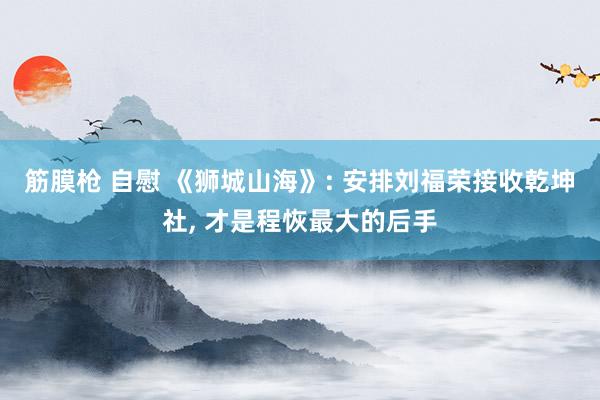 筋膜枪 自慰 《狮城山海》: 安排刘福荣接收乾坤社， 才是程恢最大的后手
