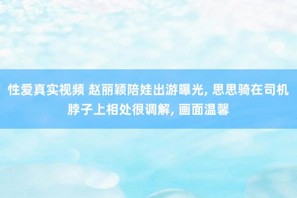 性爱真实视频 赵丽颖陪娃出游曝光， 思思骑在司机脖子上相处很调解， 画面温馨