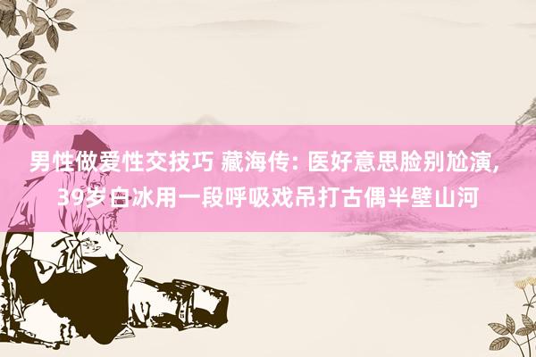 男性做爱性交技巧 藏海传: 医好意思脸别尬演, 39岁白冰用一段呼吸戏吊打古偶半壁山河