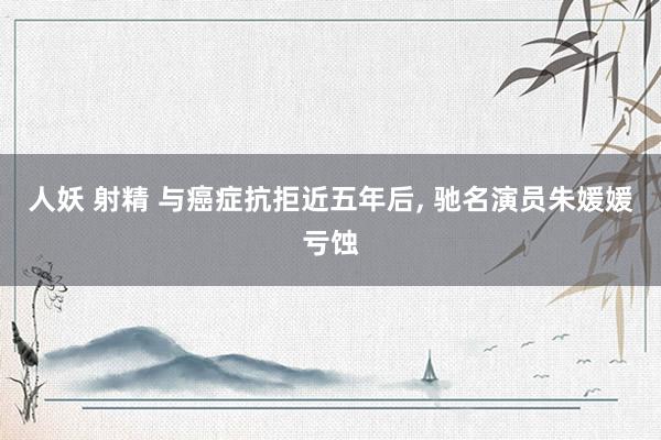 人妖 射精 与癌症抗拒近五年后, 驰名演员朱媛媛亏蚀