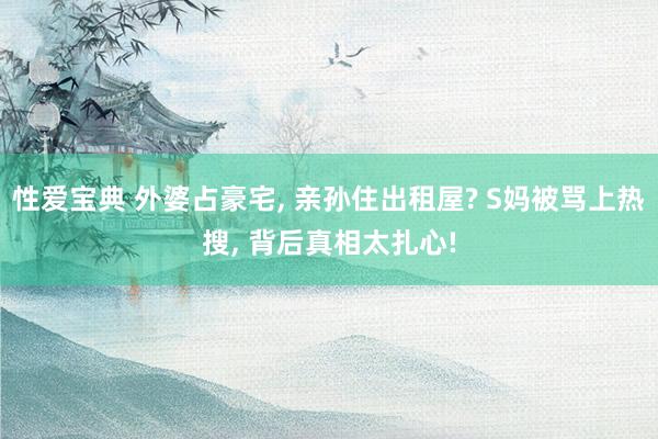 性爱宝典 外婆占豪宅， 亲孙住出租屋? S妈被骂上热搜， 背后真相太扎心!