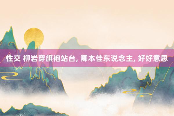 性交 柳岩穿旗袍站台， 卿本佳东说念主， 好好意思